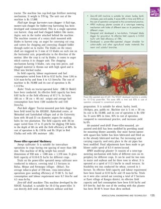 tractor. The machine has cup-feed-type fertilizer metering
mechanism. It weight is 270 kg. The unit cost of the                • Zero-till drill machine is suitable for wheat, barley, lentil,
machine is Rs 17,000.                                                 chickpea, pea and paddy. It saves 68% in time and 85% on
    Flail-type forage harvester-cum-chopper: A flail-type,            the cost of operation compared to the conventional practice.
                                                                    • HPKV multicrop planter consists of a rotor-type metering
mower-cum-chopper for fodder-crop harvesting has been
                                                                      mechanism with holes of different sizes on its periphery for
developed and commercialized. This in a single operation              different crops.
can harvest, chop and load chopped fodders like maize,              • Designed and developed a two-bottom, V-shaped blade
bajra, oats in the trailer attached behind the machine.               digger for groundnut. Its effective field capacity is 0.052
The machine consists of a rotary shaft mounted with                   ha/hr with field efficiency of 78%.
blades to harvest crop, an auger for conveying cut crop,            • Developed a power-tiller-operated chipper shredder for
and cutters for chopping and conveying chopped fodder                 cotton-stalks and other agricultural waste materials like
through outlet on to trailer. The blades on the rotary                neem and subabul branches.
shaft are staggered in 3 rows of 13 blades on each row on
the horizontal axis, perpendicular to the direction of the
motion. After the crop is cut by blades, it comes to auger
which conveys it to chopper unit. The chopping
mechanism having 3 blades, cuts crop into pieces, and
chopped material is thrown out with high speed and is
filled into hitched trailer.
    Its field capacity, labour requirement and fuel
consumption varied from 0.44 to 0.52 ha/hr, from 3.84 to
4.54 man-hr/ha and from 4 to 4.5 litres/hr. The cost of
machine is Rs 70,000 and its cost of operation is Rs
1,113/ha.
    Baler: Trials on tractor-operated baler (MK-55 Model)
have been conducted. Its effective field capacity has been
0.82 ha/hr at the field efficiency of 87.2 %. Its bales
                                                                Power-tiller-operated zero-till drill. This NDUAT developed machine is suitable
(60 cm × 38 cm × 48 cm) output and average fuel                 for 10-12-hp power-tiller. This saves 68% in time and 85% in cost of
consumption have been 1584 number/hr and 3.83                   operation compared to conventional practice
litres/ha.
                                                                preparation. It is suitable for wheat, barley, lentil,
    Post-hole digger: Tractor-mounted post-hole digger has
                                                                chickpea, pea, paddy etc. Machine size is 5 cm × 20 cm.
been field tested by the ANGRAU, Hyderabad centre, at
                                                                Its cost is Rs 10,000, and its cost of operation is Rs 420/
Moinabad and Samshabad villages and at the University
                                                                ha. It saves 68% in time, 85% in cost of operation
farm with 30-and-23 cm diameter augers for making
                                                                compared to conventional practice, and increases yield
holes for tree plantation. The field capacity with 30-cm
                                                                by 6%.
auger varied from 12 to 15 pits/hr for digging 230 holes
                                                                    Air-assisted seed-drill: Power-tiller-mounted, air-
to the depth of 60 cm with the field efficiency of 80%. Its
                                                                assisted seed-drill has been modified by providing stand
cost of operation is Rs 159/hr and Rs 19/pit in Red
                                                                for mounting blower assembly. One more furrow-opener
Chalka soil with 10% moisture (db).
                                                                with square-box holder has been fabricated and fitted on
                                                                to the already fabricated tool-bar. For increasing seed-
Power-tiller-operated Machinery                                 carrying capacity, seed entry place in the air pipes has
    Sweep cultivator: It is suitable for interculture           been modified. Final adjustments have been made to get
operations in crops having row spacing of more than 300         blower outlet speed of 0.5-4 metres/second.
mm. This machine of 40-kg weight has overall                        HPKV multicrop planter: It consists of a rotor-type
dimensions of 930 mm × 1580 mm × 1,370 mm. It gives             metering mechanism with holes of different sizes on its
field capacity of 0.18-0.25 ha/hr for different crops.          periphery for different crops. It can be used for two rows
    Trials on the power-tiller operated sweep cultivator were   in maize and soybean and for three rows in wheat. It is
conducted in tobacco, covering total 1.3 hectares in            operated at a speed of 2-2.5 km/hr in small terraces. Its
Balua, Mirpur and Neemopur villages (Bihar). For                feasibility test was conducted for wheat, covered in 1
average tobacco-plant of 220-mm, cross-interculture             hectare. Its effective field capacity and labour requirement
operations gave weeding efficiency of 72-80 %. Its fuel         have been found at 0.10 ha/hr and 19 man-hr/ha. Trials
consumption and labour requirement were 0.7 litre/hr and        on it were also carried out covering a total of 2 hectares
4.5 man-hr/ha.                                                  at Parei village of Kangra district; its effective field
    Zero-till drill machine: This machine developed by the      capacity and fuel consumption have been 0.10 ha/hr and
NDUAT, Faizabad, is suitable for 10-12-hp power-tiller. It      0.9 litre/hr. And the cost of the seeding with this planter
can directly drill seeds and fertilizers without seed-bed       has been 30-40 % lesser than Kera method.

                                                                                      AGRICULTURAL ENGINEERING AND TECHNOLOGY                     135
 