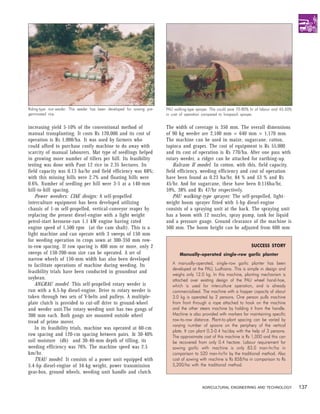 Riding-type rice-seeder. This seeder has been developed for sowing pre-   PAU walking-type sprayer. This could save 70-80% hr of labour and 45-50%
germinated rice.                                                          in cost of operation compared to knapsack sprayer.


increasing yield 5-10% of the conventional method of                      The width of coverage is 350 mm. The overall dimensions
manual transplanting. It costs Rs 120,000 and its cost of                 of 90 kg weeder are 2,100 mm × 640 mm × 1,170 mm.
operation is Rs 1,000/ha. It was used by farmers who                      The machine can be used in maize, sugarcane, cotton,
could afford to purchase costly machine to do away with                   tapioca and grapes. The cost of equipment is Rs 55,000
scarcity of manual labourers. Mat type of seedlings helped                and its cost of operation is Rs 770/ha. After one pass with
in growing more number of tillers per hill. Its feasibility               rotary weeder, a ridger can be attached for earthing-up.
testing was done with Pant 12 rice in 2.35 hectares. Its                      Balram II model. In cotton, with this, field capacity,
field capacity was 0.13 ha/hr and field efficiency was 68%;               field efficiency, weeding efficiency and cost of operation
with this missing hills were 2.7% and floating hills were                 have been found as 0.23 ha/hr, 84 % and 53 % and Rs
0.6%. Number of seedling per hill were 3-5 at a 140-mm                    45/hr. And for sugarcane, these have been 0.116ha/hr,
hill-to-hill spacing.                                                     59%, 38% and Rs 47/hr respectively.
    Power weeders: CIAE design: A self-propelled                              PAU walking-type sprayer. The self-propelled, light-
interculture equipment has been developed utilizing                       weight boom sprayer fitted with 5-hp diesel-engine
chassis of 1-m self-propelled, vertical-conveyor reaper by                consists of a spraying unit at the back. The spraying unit
replacing the present diesel-engine with a light weight                   has a boom with 12 nozzles, spray pump, tank for liquid
petrol-start kerosene-run 1.1 kW engine having rated                      and a pressure gauge. Ground clearance of the machine is
engine speed of 1,500 rpm (at the cam shaft). This is a                   500 mm. The boom height can be adjusted from 600 mm
light machine and can operate with 3 sweeps of 150 mm
for weeding operation in crops sown at 300-350 mm row-
to-row spacing. If row spacing is 400 mm or more, only 2                                                                  SUCCESS STORY
sweeps of 150-200-mm size can be operated. A set of                              Manually-operated single-row garlic planter
narrow wheels of 150-mm width has also been developed
to facilitate operations of machine during weeding. Its                      A manually-operated, single-row garlic planter has been
                                                                             developed at the PAU, Ludhiana. This is simple in design and
feasibility trials have been conducted in groundnut and
                                                                             weighs only 12.0 kg. In this machine, planting mechanism is
soybean.                                                                     attached over existing design of the PAU wheel hand-hoe,
    ANGRAU model. This self-propelled rotary weeder is                       which is used for interculture operation, and is already
run with a 6.5-hp diesel-engine. Drive to rotary weeder is                   commercialized. The machine with a hopper capacity of about
taken through two sets of V-belts and pulleys. A multiple-                   3.0 kg is operated by 2 persons. One person pulls machine
plate clutch is provided to cut-off drive to ground-wheel                    from front through a rope attached to hook on the machine
and weeder unit.The rotary weeding unit has two gangs of                     and the other steers machine by holding it from the handle.
300 mm each. Both gangs are mounted outside wheel                            Machine is also provided with markers for maintaining specific
tread of prime mover.                                                        row-to-row distance. Plant-to-plant spacing can be varied by
                                                                             varying number of spoons on the periphery of the vertical
    In its feasibility trials, machine was operated at 60-cm
                                                                             plate. It can plant 0.3-0.4 ha/day with the help of 3 persons.
row spacing and 120-cm spacing between pairs. At 30-40%                      The approximate cost of this machine is Rs 1,000 and this can
soil moisture (db) and 30-40-mm depth of tilling, its                        be recovered from only 0.4 hectare. Labour requirement for
weeding efficiency was 76%. The machine speed was 2.5                        sowing garlic with machine is only 83.0 man-hr/ha in
km/hr.                                                                       comparison to 520 man-hr/hr by the traditional method. Also
    TNAU model. It consists of a power unit equipped with                    cost of sowing with machine is Rs 858/ha in comparison to Rs
5.4-hp diesel-engine of 34-kg weight, power transmission                     5,200/ha with the traditional method.
gear-box, ground wheels, weeding unit handle and clutch.

                                                                                              AGRICULTURAL ENGINEERING AND TECHNOLOGY                137
 