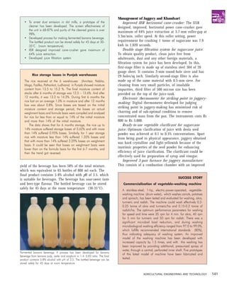 Management of Jaggery and Khandsari
   • To arrest dust emission in dal mills, a prototype of the                    Improved IISR horizontal cane-crusher: The IISR
     cleaner has been developed. The screen effectiveness of                 designed, improved, horizontal power cane-crusher gave
     the unit is 68-87% and purity of the cleaned grains is over
                                                                             maximum of 64% juice extraction at 3.7-mm roller-gap at
     98%.
   • Developed process for making fermented banana beverage.
                                                                             3.3m/min. roller speed. At this roller setting, power
     The bottled product can be stored safely for 45 days at 30-             requirenment for crushing 1 tonne of sugarcane was 7.9
     35°C (room temperature).                                                kwh in 1,020 seconds.
   • IISR designed improved cane-crusher gave maximum of                         Double stage filtration system for sugarcane juice:
     64% juice extraction.                                                   To obtain quality product, clean juice free from
   • Developed juice filtration system                                       adulterants, dust and any other foreign materials, a
                                                                             filtration system for juice has been developed. In this,
                                                                             first-stage filter is made up of stainless steel 304 of 20
                                                                             gauge sheet. It contains 3-mm round-hole sieve and has
          Rice storage losses in Punjab warehouses                           29 holes/sq inch. Similarly second-stage filter is also
   The rice received at the 6 warehouses (Amritsar, Nabha,                   made up of the same material with 0.5-mm sieve. For
   Moga, Fazilka, Pathankot, Ludhiana) in Punjab showed moisture             cleaning from very small particles, of insoluble
   content from 13.5 to 15.2 %. The final moisture content of                impurities, third filter of 500 micron size has been
   stacks after 6 months of storage was 12.5 – 13.6%. And after              provided on the top of the juice-tank.
   12 months, it was 13.2 to 14.2%. During first 6 months the                    Electronic thermometer for striking point in jaggery-
   rice lost on an average 1.0% in moisture and after 12 months
                                                                             making: Digital thermometer developed for judging
   loss was about 0.8%. Since losses are based on the initial
   moisture content and storage period, the losses on actual
                                                                             striking point in jaggery-making has minimized risk of
   weighment basis and formula basis were compiled and analyzed              charring and of sub-optimal condition to remove
   for rice for less than or equal to 14% of the initial moisture            concentrated mass from the pan. The instruments costs Rs
   and more than 14% of the initial moisture.                                800 to Rs 5,000.
       The data shows that for 6 months storage, the rice up to                  Ready-to-use vegetable clarificant for sugarcane
   14% moisture suffered storage losses of 0.62% and with more               juice: Optimum clarification of juice with deola seed
   than 14% suffered 0.95% losses. Similarly, for 1 year storage             powder was achieved at 0.1 to 0.5% concentrations. Apart
   rice with moisture less than 14% suffered 1.35% losses and                from being good in physical appearance, jaggery obtained
   that with more than 14% suffered 2.29% losses on weighment
                                                                             was hard crystalline and light-yellowish because of the
   basis. It could be seen that losses on weighment basis were
   lower than on the formula basis for the first 6-7 months, and
                                                                             instrinsic properties of the seed powder for enhancing
   then the trend got reversed.                                              efficiency of juice clarification. The clarificant could be
                                                                             effectively used for preparation of syrup and vinegar.
                                                                                 Improved 3-pan furnace for jaggery manufacture:
yield of the beverage has been 58% of the total mixture,                     This consists of a combustion chamber with an improved
which was equivalent to 65 bottles of 800 ml each. The
final product contains 5-8% alcohol with pH of 3.5, which
                                                                                                                            SUCCESS STORY
is suitable for beverages. The beverage has sour-sweet taste
and beer-type flavour. The bottled beverage can be stored                       Commercialization of vegetable-washing machine
safely for 45 days at the room temperature (30-35°C).
                                                                               A stainless-steel, 1-hp, electric-power-operated, vegetable-
                                                                               washing machine (drum water), which washes carrots, potatoes
                                                                               and spinach, has been tested and evaluated for washing, okra,
                                                                               turmeric and radish. The machine could wash effectively 0.2-
                                                                               0.25 tonne of okra and turmeric/ha and 0.15-0.2 tonne of
                                                                               radish/ha. The optimum performance parameters for washing
                                                                               for speed and time were 35 rpm for 4 min. for okra, 40 rpm
                                                                               for 5 min for turmeric and 50 rpm for radish. There was a
                                                                               significant microbial load reduction, and during washing
                                                                               microbiological washing efficiency ranged from 97.0 to 99.0%,
                                                                               which fulfills recommended international standards (80%),
                                                                               thus indicating adequacy of washing system. An improved
                                                                               model of the washing machine has been developed with
                                                                               increased capacity by 1.5 times, and with this washing has
                                                                               been improved by providing additional, pressurized sprays of
                                                                               water, through a central, perforated inner shaft. Five prototypes
Fermented banana beverage. A process has been developed for banana
                                                                               of this latest model of machine have been fabricated and
beverage from banana pulp, water and sorghum in 1:4: 0.83 ratio. The final
product contains 5-8% alcohol with pH of 3.5. The bottled beverage can be      tested.
stored safely for 45 days at room temperature.


                                                                                                AGRICULTURAL ENGINEERING AND TECHNOLOGY            141
 