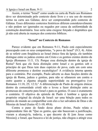 A Igreja e Israel em Rom. 9-11                                         2
     Assim, o termo "Israel" como usado na carta de Paulo aos Romanos
deve ser determinado pelo contexto deste livro e o seu uso do mesmo
termo na carta aos Gálatas; deve ser compreendido pelo contexto de
Gálatas. Esses diferentes contextos históricos diferem consideravelmente
e não podem ser ignorados ou negados por causa da uniformidade da
construção doutrinária. Isso seria uma exegese forçada e dogmática que
já não está aberta às nuanças dos contextos bíblicos.

                  "Israel" no Contexto de Romanos

      Parece evidente que em Romanos 9-11, Paulo está especialmente
preocupado com os seus compatriotas, "o povo de Israel" (9:3, 4). Além
de se referir com freqüência ao Israel étnico fora da Igreja, ele também
distingue entre os judeus crentes em Cristo e os gentios crentes dentro da
Igreja (Romanos 11:5, 13). Porque essa distinção dentro da igreja de
Roma? Será que ele fazia distinção entre Israel e os gentios sob o
princípio de que Deus tem duas espécies de povo, cada um com uma
diferente promessa e destino escatológico? A evidência interna aponta
para o contrário. Por exemplo, Paulo adverte as duas facções dentro da
igreja de Roma, judeus e gentios, para não se ufanarem um contra o
outro quanto a alguma alegada superioridade ou prerrogativa (ver
Romanos 11:18, 25; 12:3).6 A diferenciação de Paulo de origens étnicas
dentro da comunidade cristã não o levou a fazer distinção entre as
promessas do concerto para Israel e para os gentios. O caso é exatamente
o contrário. O objetivo da epístola de Paulo é lembrar a igreja do
propósito original da eleição de Israel: ser uma bênção para todos os
gentios do mundo ao compartilhar com eles a luz salvadora de Deus e do
Messias de Israel (Isaías 42:1-10; 49:6).
      Contra o pano de fundo desse plano divino, Paulo relata o
surpreendente fato de "Que os gentio, que não buscavam a justificação,
vieram a alcançá-la, todavia, a que decorre da fé [em Jesus como
Messias]; e Israel, que buscava a lei de justiça, não chegou a atingir essa
 