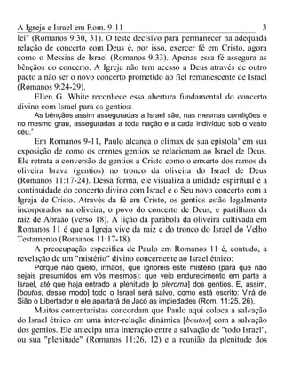 A Igreja e Israel em Rom. 9-11                                        3
lei" (Romanos 9:30, 31). O teste decisivo para permanecer na adequada
relação de concerto com Deus é, por isso, exercer fé em Cristo, agora
como o Messias de Israel (Romanos 9:33). Apenas essa fé assegura as
bênçãos do concerto. A Igreja não tem acesso a Deus através de outro
pacto a não ser o novo concerto prometido ao fiel remanescente de Israel
(Romanos 9:24-29).
      Ellen G. White reconhece essa abertura fundamental do concerto
divino com Israel para os gentios:
      As bênçãos assim asseguradas a Israel são, nas mesmas condições e
no mesmo grau, asseguradas a toda nação e a cada indivíduo sob o vasto
céu.7
     Em Romanos 9-11, Paulo alcança o clímax de sua epístola8 em sua
exposição de como os crentes gentios se relacionam ao Israel de Deus.
Ele retrata a conversão de gentios a Cristo como o enxerto dos ramos da
oliveira brava (gentios) no tronco da oliveira do Israel de Deus
(Romanos 11:17-24). Dessa forma, ele visualiza a unidade espiritual e a
continuidade do concerto divino com Israel e o Seu novo concerto com a
Igreja de Cristo. Através da fé em Cristo, os gentios estão legalmente
incorporados na oliveira, o povo do concerto de Deus, e partilham da
raiz de Abraão (verso 18). A lição da parábola da oliveira cultivada em
Romanos 11 é que a Igreja vive da raiz e do tronco do Israel do Velho
Testamento (Romanos 11:17-18).
     A preocupação especifica de Paulo em Romanos 11 é, contudo, a
revelação de um "mistério" divino concernente ao Israel étnico:
      Porque não quero, irmãos, que ignoreis este mistério (para que não
sejais presumidos em vós mesmos): que veio endurecimento em parte a
Israel, até que haja entrado a plenitude [o pleroma] dos gentios. E, assim,
[boutos, desse modo] todo o Israel será salvo, como está escrito: Virá de
Sião o Libertador e ele apartará de Jacó as impiedades (Rom. 11:25, 26).
     Muitos comentaristas concordam que Paulo aqui coloca a salvação
do Israel étnico em uma inter-relação dinâmica [boutos] com a salvação
dos gentios. Ele antecipa uma interação entre a salvação de "todo Israel",
ou sua "plenitude" (Romanos 11:26, 12) e a reunião da plenitude dos
 