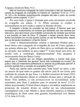 A Igreja e Israel em Rom. 9-11                                              5
      Não há nenhuma indagação de outra conversão a não ser daquela que
resulta da pregação do evangelho na história (cf. capítulos 10:14 vv; 11:11,
14, 22) e da atividade presentemente chegada até eles a partir do mundo
gentílico crente (capitulo 11:31).10
     Por essa razão a Igreja é chamada para estar ativamente envolvida
no evangelho aos judeus. E. G. White encoraja os cristãos a
testemunharem ao povo judeu e esperar as bênçãos divinas.
     É chegado o tempo de conceder luz aos judeus. O Senhor quer que
encorajemos e sustenhamos os homens que labutarão nas vias correras por
este povo, pois deve haver uma multidão convencida da verdade que tomará
a sua posição ao lado de Deus. É chegado o tempo quando deve haver
tantos convertidos em um dia quanto ocorreu no dia de Pentecostes, depois
que os discípulos receberam o Espírito Santo.11
     Como o dispensacionalismo conecta a esperança Paulina para o
Israel étnico com a pregação do evangelho da cruz de Cristo, quando o
seu axioma afirma que "a glória de Deus deve ser realizada não apenas
na salvação, mas também no povo judeu"?12 Como Israel será salvo, de
acordo com a escatologia dispensacionalista? Esta pergunta é
incisivamente feita por Bruce Corley:
     Devemos esperar por um milagre apocalíptico a ocorrer sete anos
depois que a "plenitude dos gentios" tenha sido arrebatada do mundo? Os
judeus virão por tratamento preferencial ou através da justificação pela fé? A
primeira opinião fere o coração do evangelho Paulino.13
     Paulo não admite outro caminho para "todo Israel" ser salvo, a não
ser através do qual todos os gentios são salvos: pela fé em Cristo, pela
confissão do coração de que Jesus é o Senhor ressurreto de Israel (10:9,
10). Ele explicitamente afirma as condições divinas para a salvação de
Israel: "Eles também, se não permanecerem na incredulidade, serão
enxertados; pois Deus é poderoso para os enxertar de novo" (11:23;
ênfase acrescentada). O Israel étnico chegou a reivindicar amplamente as
promessas do concerto divino ao confiar no seu relacionamento
consangüíneo com o pai Abraão e, dessa maneira, esperava as bênçãos
escatológicas de Deus como uma garantia incondicional (ver Mateus
3:7-9; João 8:33-34).
 