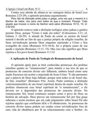 A Igreja e Israel em Rom. 9-11                                        6
     Contra essa atitude de ufanar-se na vantagem étnica de Israel (ver
Romanos 2:25-29), o apóstolo proclama urgentemente:
     Pois não há distinção entre judeu e grego, uma vez que o mesmo é o
Senhor de todos, rico para com todos os que o invocam. Porque: Todo
aquele que invocar o nome do Senhor será salvo (Romanos 10:12, 13; cf.
3:22-24).
      O apóstolo remove toda a distinção teológica entre judeus e gentios
perante Deus, porque "Cristo é tudo em todos" (Colossenses 3:11; cf.
Gálatas 3 :26-29). A atitude de Paulo de cortar as arestas do Israel
natural é devido ao fato de que a justiça própria da religião israelita, de
fazer reivindicação perante Deus enquanto rejeitando a Cristo e Seu
evangelho do reino (Romanos 9:31-10:4), foi a própria causa de sua
queda e rejeição (Romanos 11:11, 15). Mas isso não significa que Deus
rejeitou a Seu povo Israel (Romanos 11:11)!

    A Aplicação de Paulo da Teologia do Remanescente de Israel

      O apóstolo apela para as bem conhecidas promessas dos profetas
israelitas quanto ao "remanescente", para manter a sua tese de que as
promessas do concerto divino não falharam, embora Israel como uma
nação fracassou em aceitar a majestade de Jesus Cristo. "E não pensemos
que a palavra de Deus haja falhado, porque nem todos os de Israel são,
de fato, israelitas" (Romanos 9:6). Assim, Paulo continua a distinção
veterotestamentária de um Israel espiritual dentro da nação israelita. Os
profetas chamavam esse Israel espiritual de "o remanescente", e ele
deveria ser o depositário das promessas do concerto divino. No
remanescente fiel, Israel continuou sempre como o povo de Deus na
história da salvação. Deus proveu um remanescente fiel por Sua graça
soberana e assim mostrou que em cada julgamento sobre Israel Ele não
rejeitou aqueles que confiaram nEle e O obedeceram. As promessas do
concerto divino nunca podem ser usadas como reivindicações fora de
uma vida de obediência por fé no relacionamento com o Senhor. As
 