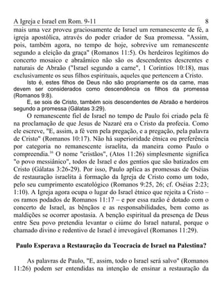 A Igreja e Israel em Rom. 9-11                                             8
mais uma vez proveu graciosamente de Israel um remanescente de fé, a
igreja apostólica, através do poder criador de Sua promessa. "Assim,
pois, também agora, no tempo de hoje, sobrevive um remanescente
segundo a eleição da graça" (Romanos 11:5). Os herdeiros legítimos do
concerto mosaico e abraâmico não são os descendentes descrentes e
naturais de Abraão ("Israel segundo a carne", 1 Coríntios 10:18), mas
exclusivamente os seus filhos espirituais, aqueles que pertencem a Cristo.
    Isto é, estes filhos de Deus não são propriamente os da carne, mas
devem ser considerados como descendência os filhos da promessa
(Romanos 9:8).
    E, se sois de Cristo, também sois descendentes de Abraão e herdeiros
segundo a promessa (Gálatas 3:29).
     O remanescente fiel de Israel no tempo de Paulo foi criado pela fé
na proclamação de que Jesus de Nazaré era o Cristo da profecia. Como
ele escreve, "E, assim, a fé vem pela pregação, e a pregação, pela palavra
de Cristo" (Romanos 10:17). Não há superioridade étnica ou preferência
por categoria no remanescente israelita, da maneira como Paulo o
compreendia.16 O nome "cristãos", (Atos 11:26) simplesmente significa
"o povo messiânico", todos de Israel e dos gentios que são batizados em
Cristo (Gálatas 3:26-29). Por isso, Paulo aplica as promessas de Oséias
de restauração israelita à formação da Igreja de Cristo como um todo,
pelo seu cumprimento escatológico (Romanos 9:25, 26; cf. Oséias 2:23;
1:10). A Igreja agora ocupa o lugar do Israel étnico que rejeita a Cristo –
os ramos podados de Romanos 11:17 – e por essa razão é dotado com o
concerto de Israel, as bênçãos e as responsabilidades, bem como as
maldições se ocorrer apostasia. A benção espiritual da presença de Deus
entre Seu povo pretendia levantar o ciúme do Israel natural, porque o
chamado divino e redentivo de Israel é irrevogável (Romanos 11:29).

Paulo Esperava a Restauração da Teocracia de Israel na Palestina?

    As palavras de Paulo, "E, assim, todo o Israel será salvo" (Romanos
11:26) podem ser entendidas na intenção de ensinar a restauração da
 
