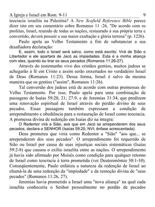 A Igreja e Israel em Rom. 9-11                                               9
teocracia israelita na Palestina? A New Scofield Reference Bible parece
dizer isto em seu comentário sobre Romanos 11 :26, "De acordo com os
profetas, Israel, reunido de todas as nações, restaurado à sua própria terra e
convertido, deverá possuir a sua maior exaltação e glória terrena" (p. 1226).
     Paulo apela ao Velho Testamento a fim de substanciar a sua
desafiadora declaração:
     E, assim, todo o Israel será salvo, como está escrito: Virá de Sião o
Libertador e ele apartará de Jacó as impiedades. Esta é a minha aliança
com eles, quando eu tirar os seus pecados (Romanos 11:26-27).
     Através do testemunho vivo dos cristãos gentios, muitos judeus se
achegarão à fé em Cristo e assim serão enxertados no verdadeiro Israel
de Deus (Romanos 11:23). Dessa forma, Israel é salvo da mesma
maneira que os gentios ("assim", Romanos 11:26).
     Tal conversão dos judeus está de acordo com outras promessas do
Velho Testamento. Por isso, Paulo apela para uma combinação de
passagens de Isaías 59:20, 21; 27:9, e de Jeremias 31:34, que predizem
uma renovação espiritual de Israel através do perdão divino de seus
pecados. Essas passagens também expressam a condição de
arrependimento e obediência para a restauração de Israel como teocracia.
A promessa divina de redenção em Isaías diz na íntegra:
    O Redentor virá a Sião, aos que em Jacó se arrependerem dos seus
pecados, declara o SENHOR (Isaías 59:20, NVI; ênfase acrescentada).
     Deus prometeu que viria como Redentor a "Sião" "aos que... se
arrependerem dos seus pecados". O arrependimento foi requerido de
Sião ou Israel por causa de suas injustiças sociais sistemáticas (Isaías
59:2-8) que causou o exílio israelita entre as nações. O arrependimento
já havia sido afirmado por Moisés como condição para qualquer retorno
de Israel como teocracia à terra prometida (ver Deuteronômio 30:1-10).
Conseqüentemente, Paulo enfatiza a natureza da redenção de Israel ao
chamá-la de uma redenção da "impiedade" e da remoção divina de "seus
pecados" (Romanos 11:26, 27).
     Jeremias havia prometido a Israel uma "nova aliança" na qual cada
israelita conheceria o Senhor pessoalmente no perdão de pecados
 
