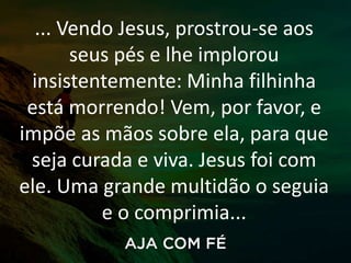 ... Vendo Jesus, prostrou-se aos
seus pés e lhe implorou
insistentemente: Minha filhinha
está morrendo! Vem, por favor, e
impõe as mãos sobre ela, para que
seja curada e viva. Jesus foi com
ele. Uma grande multidão o seguia
e o comprimia...
 