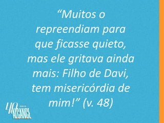 “Muitos o
repreendiam para
que ficasse quieto,
mas ele gritava ainda
mais: Filho de Davi,
tem misericórdia de
mim!” (v. 48)
 