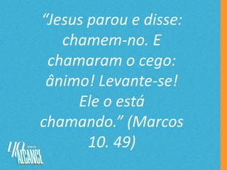 “Jesus parou e disse:
chamem-no. E
chamaram o cego:
ânimo! Levante-se!
Ele o está
chamando.” (Marcos
10. 49)
 