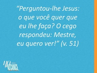“Perguntou-lhe Jesus:
o que você quer que
eu lhe faça? O cego
respondeu: Mestre,
eu quero ver!” (v. 51)
 