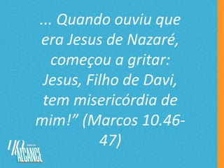 ... Quando ouviu que
era Jesus de Nazaré,
começou a gritar:
Jesus, Filho de Davi,
tem misericórdia de
mim!” (Marcos 10.46-
47)
 