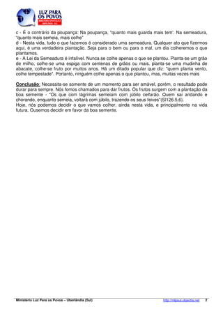 c - É o contrário da poupança: Na poupança, "quanto mais guarda mais tem'. Na semeadura, 
“quanto mais semeia, mais colhe” 
d - Nesta vida, tudo o que fazemos é considerado uma semeadura. Qualquer ato que fizermos 
aqui, é uma verdadeira plantação. Seja para o bem ou para o mal, um dia colheremos o que 
plantamos. 
e - A Lei da Semeadura é infalível. Nunca se colhe apenas o que se plantou. Planta-se um grão 
de milho, colhe-se uma espiga com centenas de grãos ou mais. planta-se uma mudinha de 
abacate, colhe-se fruto por muitos anos. Há um ditado popular que diz: "quem planta vento, 
colhe tempestade". Portanto, ninguém colhe apenas o que plantou, mas, muitas vezes mais 
Conclusão: Necessita-se somente de um momento para ser amável, porém, o resultado pode 
durar para sempre. Nós fomos chamados para dar frutos. Os frutos surgem com a plantação da 
boa semente - "Os que com lágrimas semeiam com júbilo ceifarão. Quem sai andando e 
chorando, enquanto semeia, voltará com júbilo, trazendo os seus feixes"(Sl126.5,6). 
Hoje, nós podemos decidir o que vamos colher, ainda nesta vida, e principalmente na vida 
futura. Ousemos decidir em favor da boa semente. 
Ministério Luz Para os Povos – Uberlândia (Sul) http://mlpsul.objectis.net 2 
