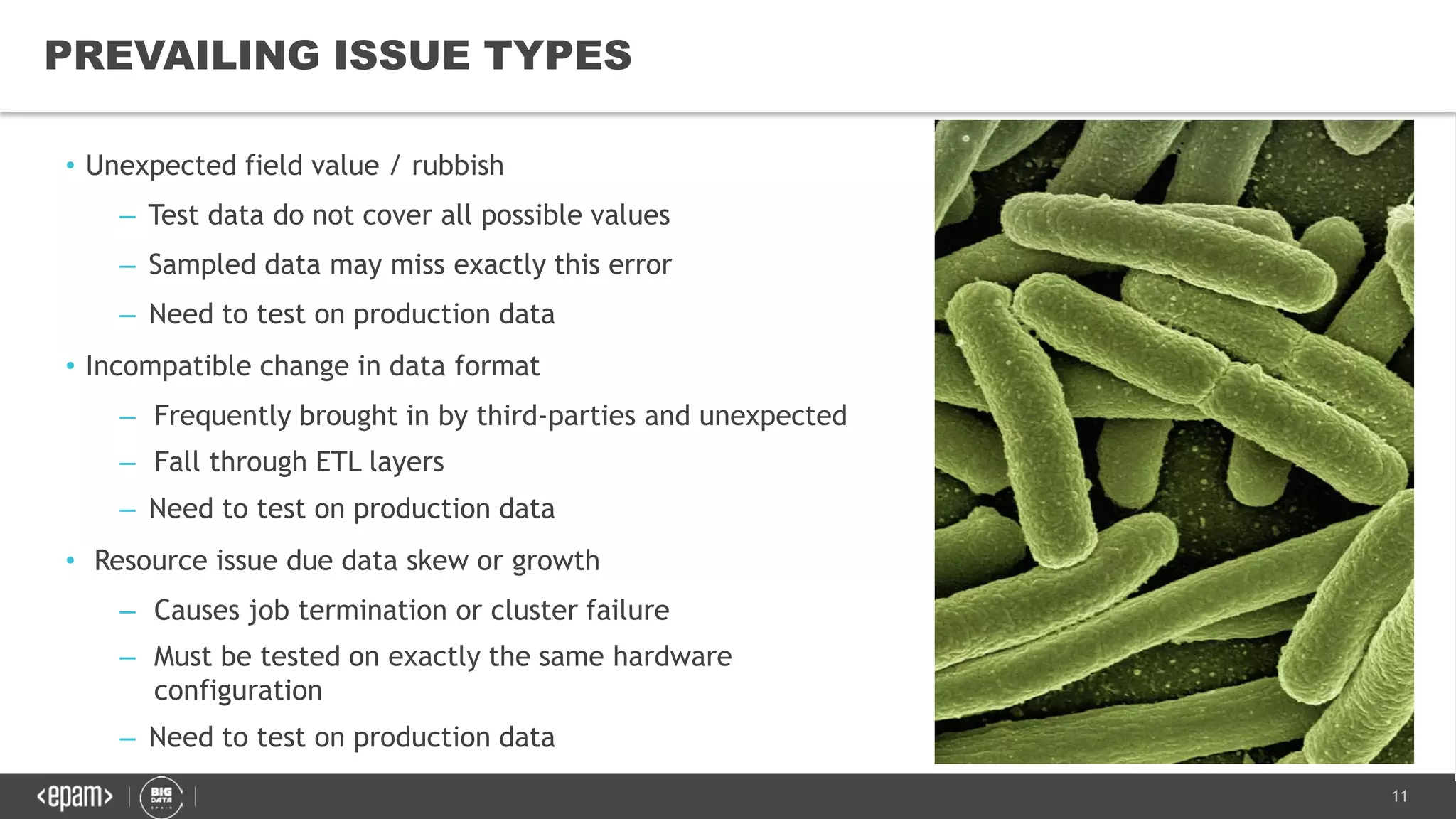 11
PREVAILING ISSUE TYPES
• Unexpected field value / rubbish
– Test data do not cover all possible values
– Sampled data may miss exactly this error
– Need to test on production data
• Incompatible change in data format
– Frequently brought in by third-parties and unexpected
– Fall through ETL layers
– Need to test on production data
• Resource issue due data skew or growth
– Causes job termination or cluster failure
– Must be tested on exactly the same hardware
configuration
– Need to test on production data
 