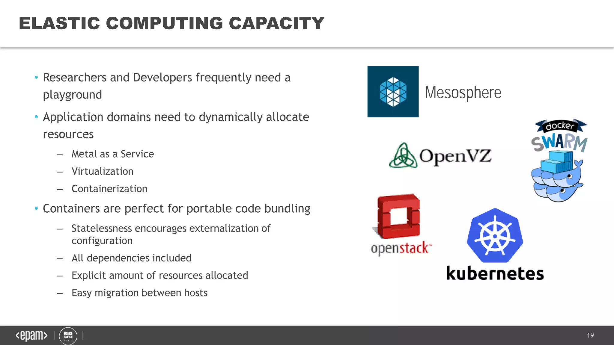 19
ELASTIC COMPUTING CAPACITY
Mesosphere
• Researchers and Developers frequently need a
playground
• Application domains need to dynamically allocate
resources
– Metal as a Service
– Virtualization
– Containerization
• Containers are perfect for portable code bundling
– Statelessness encourages externalization of
configuration
– All dependencies included
– Explicit amount of resources allocated
– Easy migration between hosts
 