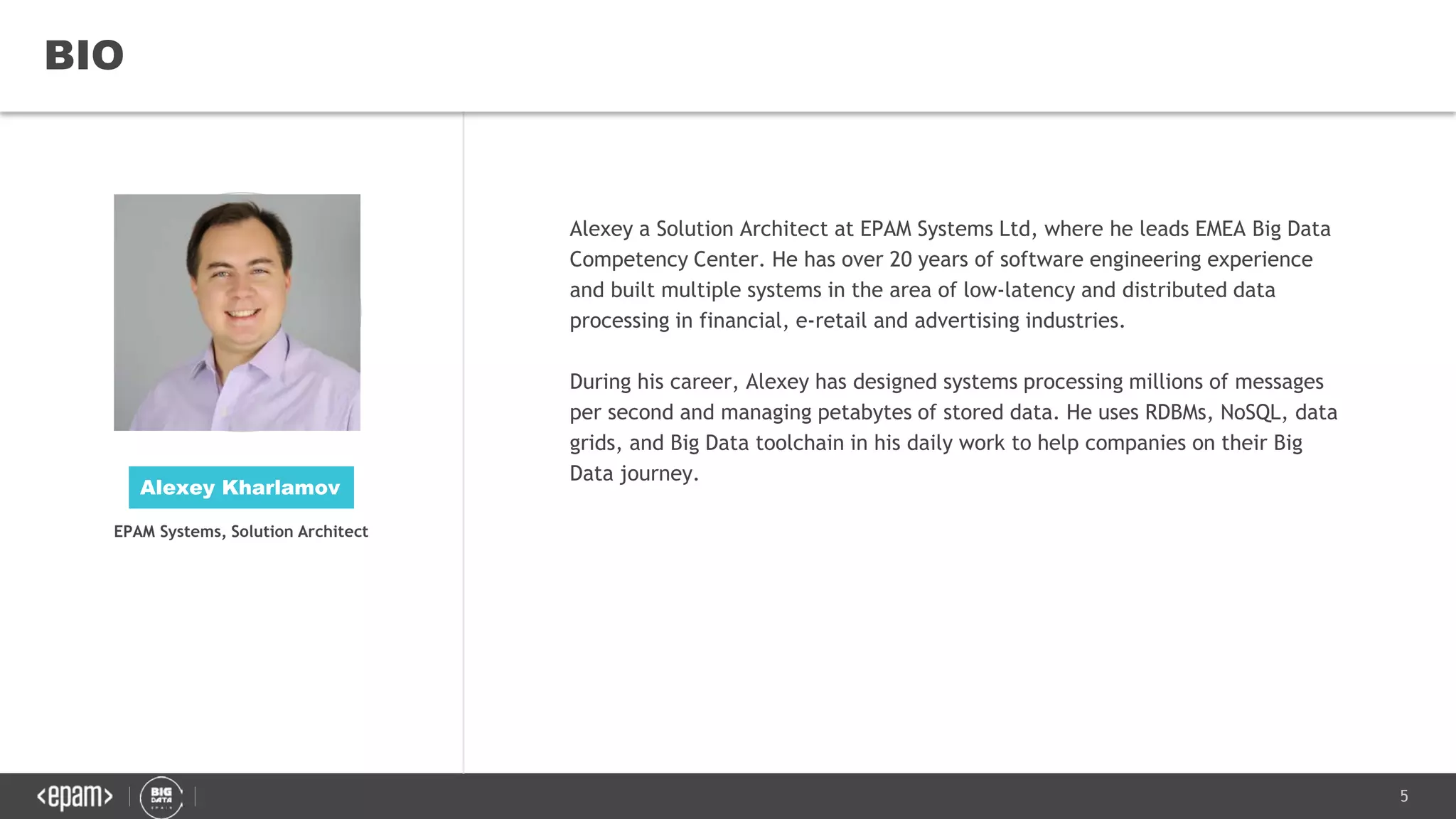 5
BIO
Alexey a Solution Architect at EPAM Systems Ltd, where he leads EMEA Big Data
Competency Center. He has over 20 years of software engineering experience
and built multiple systems in the area of low-latency and distributed data
processing in financial, e-retail and advertising industries.
During his career, Alexey has designed systems processing millions of messages
per second and managing petabytes of stored data. He uses RDBMs, NoSQL, data
grids, and Big Data toolchain in his daily work to help companies on their Big
Data journey.
Alexey Kharlamov
EPAM Systems, Solution Architect
 