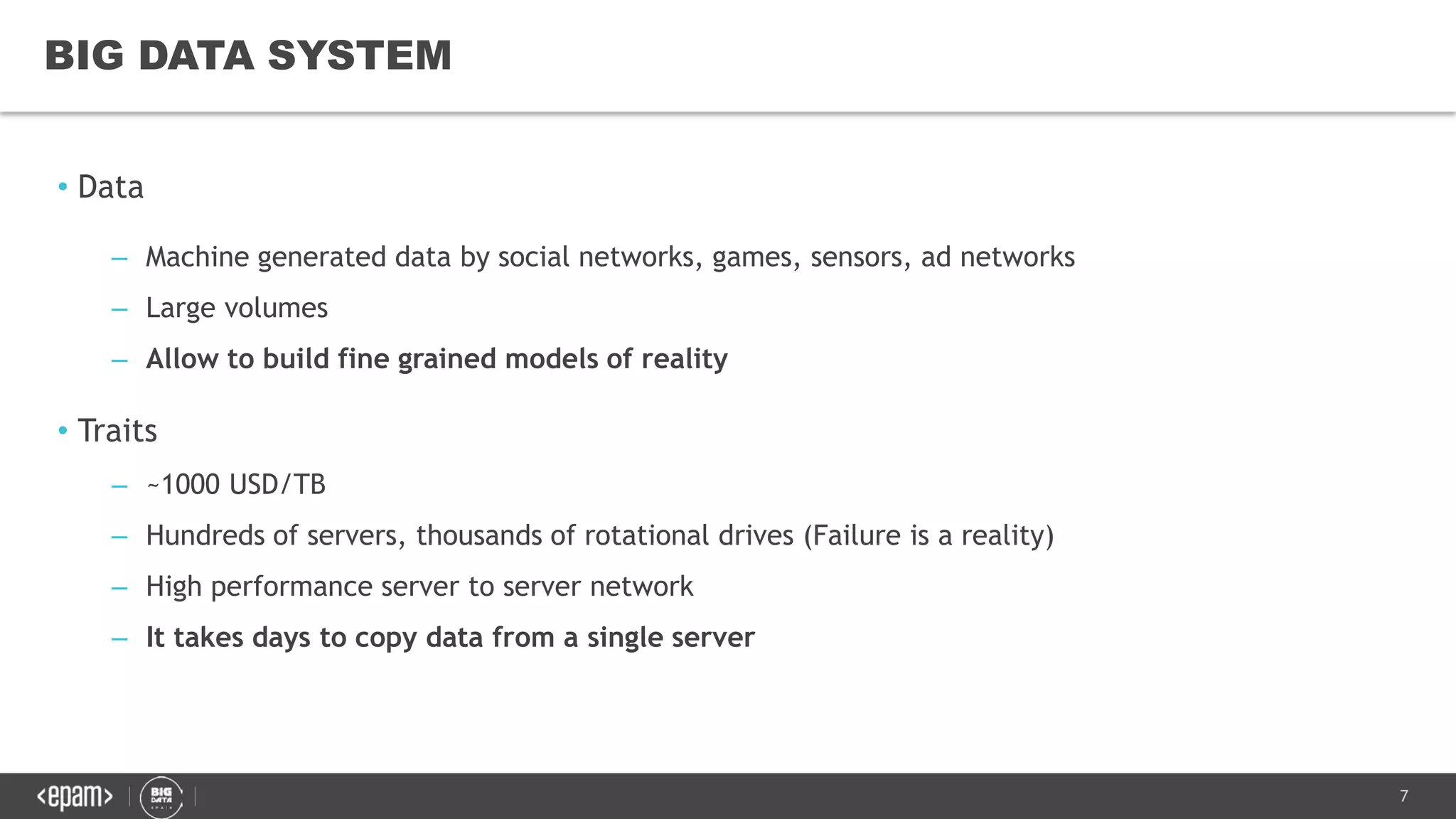 7
• Data
– Machine generated data by social networks, games, sensors, ad networks
– Large volumes
– Allow to build fine grained models of reality
• Traits
– ~1000 USD/TB
– Hundreds of servers, thousands of rotational drives (Failure is a reality)
– High performance server to server network
– It takes days to copy data from a single server
BIG DATA SYSTEM
 