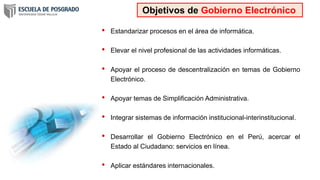 • Estandarizar procesos en el área de informática.
• Elevar el nivel profesional de las actividades informáticas.
• Apoyar el proceso de descentralización en temas de Gobierno
Electrónico.
• Apoyar temas de Simplificación Administrativa.
• Integrar sistemas de información institucional-interinstitucional.
• Desarrollar el Gobierno Electrónico en el Perú, acercar el
Estado al Ciudadano: servicios en línea.
• Aplicar estándares internacionales.
Objetivos de Gobierno Electrónico
 