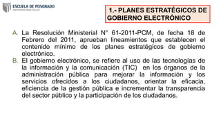 A. La Resolución Ministerial N° 61-2011-PCM, de fecha 18 de
Febrero del 2011, aprueban lineamientos que establecen el
contenido mínimo de los planes estratégicos de gobierno
electrónico.
B. El gobierno electrónico, se refiere al uso de las tecnologías de
la información y la comunicación (TIC) en los órganos de la
administración pública para mejorar la información y los
servicios ofrecidos a los ciudadanos, orientar la eficacia,
eficiencia de la gestión pública e incrementar la transparencia
del sector público y la participación de los ciudadanos.
1.- PLANES ESTRATÉGICOS DE
GOBIERNO ELECTRÓNICO
 