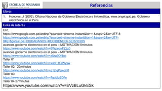 Referencias
Libros
1. Honores, J (2003), Oficina Nacional de Gobierno Electrónico e Informática, www.ongei.gob.pe, Gobierno
electrónico en el Perú.
Links de interés
URL
https://www.google.com.pe/webhp?sourceid=chrome-instant&ion=1&espv=2&ie=UTF-8
https://www.google.com.pe/webhp?sourceid=chrome-instant&ion=1&espv=2&ie=UTF-
8#q=figuras+de+CIUDADANOS+RECIBIENDO+SERVICIOS
avances gobierno electronico en el peru – MOTIVACIÓN 5minutos
https://www.youtube.com/watch?v=6WzwqvFZJz0
avances gobierno electronico en el peru – MOTIVACIÓN 8minutos
https://www.youtube.com/watch?v=allza9Df4oc
Taller 01
https://www.youtube.com/watch?v=wtqH1OlWysw
Taller 02 23minutos
https://www.youtube.com/watch?v=g1ztqPgwoF0
Taller 03
https://www.youtube.com/watch?v=ffgddlqSDfw
Taller 04 27minutos
https://www.youtube.com/watch?v=EVzBLuGkESk
 
