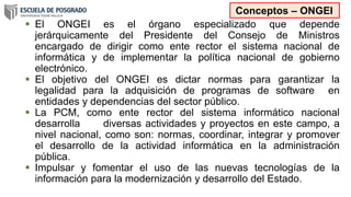  El ONGEI es el órgano especializado que depende
jerárquicamente del Presidente del Consejo de Ministros
encargado de dirigir como ente rector el sistema nacional de
informática y de implementar la política nacional de gobierno
electrónico.
 El objetivo del ONGEI es dictar normas para garantizar la
legalidad para la adquisición de programas de software en
entidades y dependencias del sector público.
 La PCM, como ente rector del sistema informático nacional
desarrolla diversas actividades y proyectos en este campo, a
nivel nacional, como son: normas, coordinar, integrar y promover
el desarrollo de la actividad informática en la administración
pública.
 Impulsar y fomentar el uso de las nuevas tecnologías de la
información para la modernización y desarrollo del Estado.
Conceptos – ONGEI
 