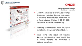 • La PCM a través de la ONGEI, se encarga
de normar, coordinar, integrar y promover
el desarrollo de la actividad informática en
la Administración Pública ( DS Nº 066-
2003-PCM, DS Nº 067-2003-PCM).
• Impulsa y fomenta el uso de las TICs para
la modernización y desarrollo del Estado.
• Actúa como ente rector del Sistema
Nacional de Informática, dirige y supervisa
la política nacional de informática y
gobierno electrónico.
ONGEI
Oficina Nacional de Gobierno
Electrónico e Informática
 