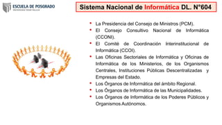 • La Presidencia del Consejo de Ministros (PCM).
• El Consejo Consultivo Nacional de Informática
(CCONI).
• El Comité de Coordinación Interinstitucional de
Informática (CCOI).
• Las Oficinas Sectoriales de Informática y Oficinas de
Informática de los Ministerios, de los Organismos
Centrales, Instituciones Públicas Descentralizadas y
Empresas del Estado.
• Los Órganos de Informática del ámbito Regional.
• Los Órganos de Informática de las Municipalidades.
• Los Órganos de Informática de los Poderes Públicos y
Organismos Autónomos.
Sistema Nacional de Informática DL. N°604
 