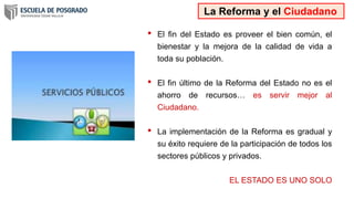 • El fin del Estado es proveer el bien común, el
bienestar y la mejora de la calidad de vida a
toda su población.
• El fin último de la Reforma del Estado no es el
ahorro de recursos… es servir mejor al
Ciudadano.
• La implementación de la Reforma es gradual y
su éxito requiere de la participación de todos los
sectores públicos y privados.
EL ESTADO ES UNO SOLO
La Reforma y el Ciudadano
 