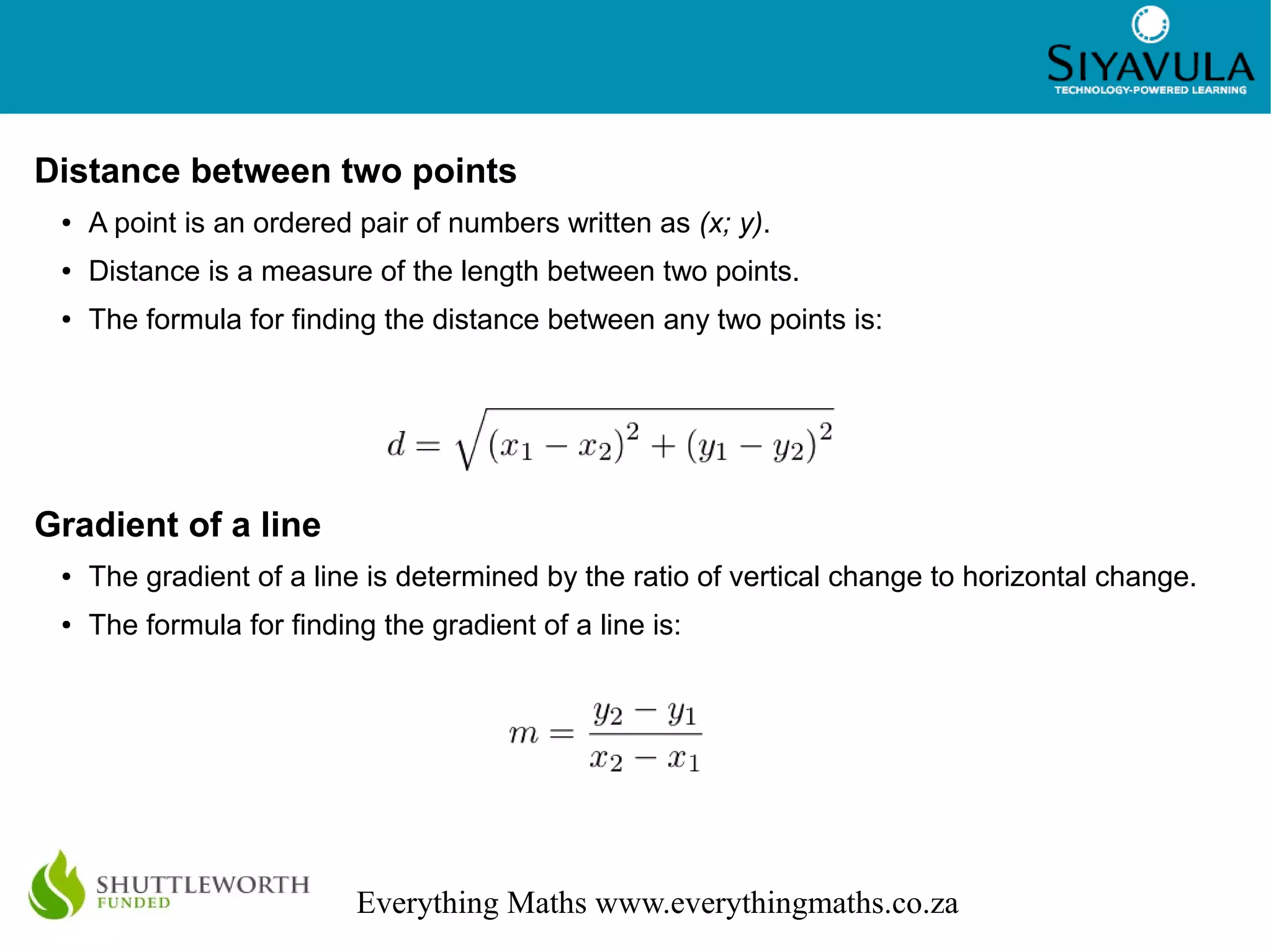 2
Everything Maths www.everythingmaths.co.za
Distance between two points
● A point is an ordered pair of numbers written as (x; y).
● Distance is a measure of the length between two points.
● The formula for finding the distance between any two points is:
Gradient of a line
● The gradient of a line is determined by the ratio of vertical change to horizontal change.
● The formula for finding the gradient of a line is: