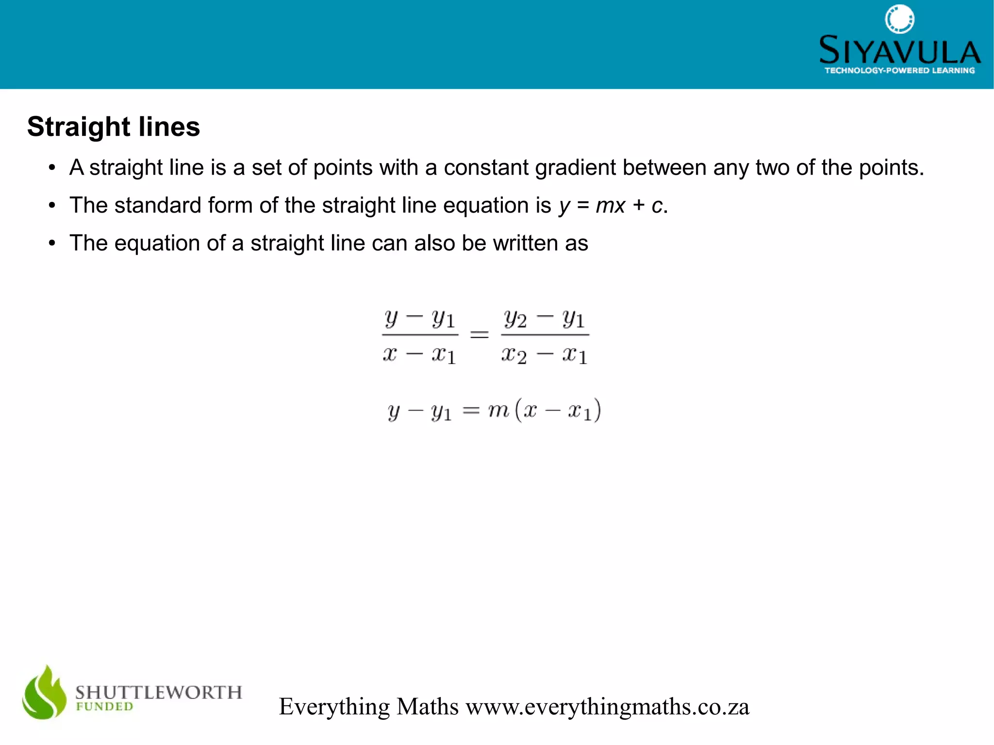3
Everything Maths www.everythingmaths.co.za
Straight lines
● A straight line is a set of points with a constant gradient between any two of the points.
● The standard form of the straight line equation is y = mx + c.
● The equation of a straight line can also be written as