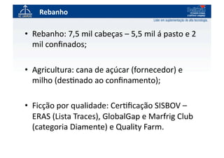 Rebanho	
  

•  Rebanho:	
  7,5	
  mil	
  cabeças	
  –	
  5,5	
  mil	
  á	
  pasto	
  e	
  2	
  
   mil	
  conﬁnados;	
  

•  Agricultura:	
  cana	
  de	
  açúcar	
  (fornecedor)	
  e	
  
   milho	
  (des`nado	
  ao	
  conﬁnamento);	
  

•  Ficção	
  por	
  qualidade:	
  Cer`ﬁcação	
  SISBOV	
  –	
  
   ERAS	
  (Lista	
  Traces),	
  GlobalGap	
  e	
  Marfrig	
  Club	
  
   (categoria	
  Diamente)	
  e	
  Quality	
  Farm.	
  
 