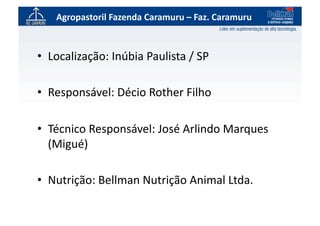 Agropastoril	
  Fazenda	
  Caramuru	
  –	
  Faz.	
  Caramuru	
  



•  Localização:	
  Inúbia	
  Paulista	
  /	
  SP	
  

•  Responsável:	
  Décio	
  Rother	
  Filho	
  

•  Técnico	
  Responsável:	
  José	
  Arlindo	
  Marques	
  
   (Migué)	
  

•  Nutrição:	
  Bellman	
  Nutrição	
  Animal	
  Ltda.	
  
 