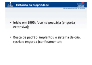 Histórico	
  da	
  propriedade	
  




•  Inicio	
  em	
  1995:	
  foco	
  na	
  pecuária	
  (engorda	
  
   extensiva);	
  

•  Busca	
  de	
  padrão:	
  implantou	
  o	
  sistema	
  de	
  cria,	
  
   recria	
  e	
  engorda	
  (conﬁnamento);	
  
 