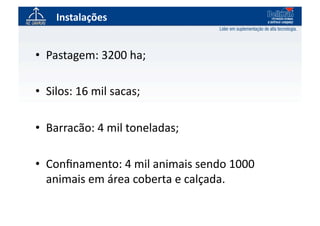 Instalações	
  


•  Pastagem:	
  3200	
  ha;	
  

•  Silos:	
  16	
  mil	
  sacas;	
  

•  Barracão:	
  4	
  mil	
  toneladas;	
  

•  Conﬁnamento:	
  4	
  mil	
  animais	
  sendo	
  1000	
  
   animais	
  em	
  área	
  coberta	
  e	
  calçada.	
  
 