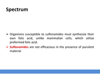 Spectrum
 Organisms susceptible to sulfonamides must synthesize their
own folic acid, unlike mammalian cells, which utilize
preformed folic acid.
 Sulfonamides are not efficacious in the presence of purulent
material
 