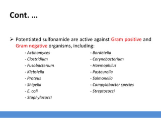 Cont. …
 Potentiated sulfonamide are active against Gram positive and
Gram negative organisms, including:
- Actinomyces - Bordetella
- Clostridium - Corynebacterium
- Fusobacterium - Haemophilus
- Klebsiella - Pasteurella
- Proteus - Salmonella
- Shigella - Campylobacter species
- E. coli - Streptococci
- Staphylococci
 