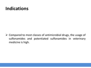 Indications
 Compared to most classes of antimicrobial drugs, the usage of
sulfonamides and potentiated sulfonamides in veterinary
medicine is high.
 