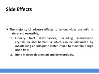 Side Effects
 The majority of adverse effects to sulfonamides are mild in
nature and reversible;
1. Urinary tract disturbances, including sulfonamide
crystalluria and hematuria which can be minimized by
maintaining an adequate water intake to maintain a high
urine flow.
2. Bone marrow depression and dermatologic.
 