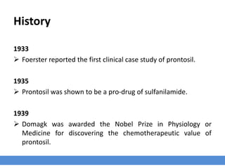 History
1933
 Foerster reported the first clinical case study of prontosil.
1935
 Prontosil was shown to be a pro-drug of sulfanilamide.
1939
 Domagk was awarded the Nobel Prize in Physiology or
Medicine for discovering the chemotherapeutic value of
prontosil.
 