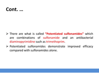 Cont. …
 There are what is called “Potentiated sulfonamides” which
are combinations of sulfonamide and an antibacterial
diaminopyrimidine such as trimethoprim.
 Potentiated sulfonamides demonstrate improved efficacy
compared with sulfonamides alone.
 
