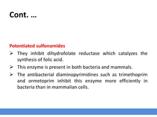Cont. …
Potentiated sulfonamides
 They inhibit dihydrofolate reductase which catalyzes the
synthesis of folic acid.
 This enzyme is present in both bacteria and mammals.
 The antibacterial diaminopyrimidines such as trimethoprim
and ormetoprim inhibit this enzyme more efficiently in
bacteria than in mammalian cells.
 