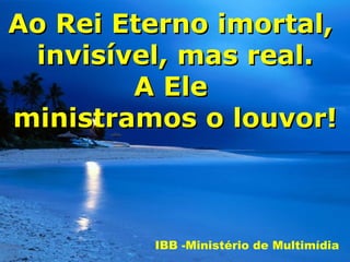 Ao Rei Eterno imortal,
 invisível, mas real.
        A Ele
ministramos o louvor!



         IBB -Ministério de Multimídia
 