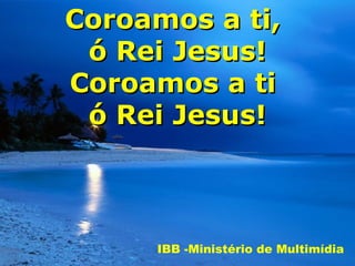 Coroamos a ti,
 ó Rei Jesus!
Coroamos a ti
 ó Rei Jesus!



     IBB -Ministério de Multimídia
 