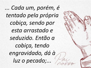 ... Cada um, porém, é
tentado pela própria
cobiça, sendo por
esta arrastado e
seduzido. Então a
cobiça, tendo
engravidado, dá à
luz o pecado;...
 