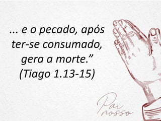 ... e o pecado, após
ter-se consumado,
gera a morte.”
(Tiago 1.13-15)
 