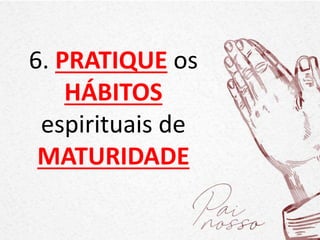 6. PRATIQUE os
HÁBITOS
espirituais de
MATURIDADE
 