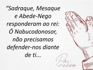 “Sadraque, Mesaque
e Abede-Nego
responderam ao rei:
Ó Nabucodonosor,
não precisamos
defender-nos diante
de ti...
 