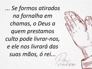 ... Se formos atirados
na fornalha em
chamas, o Deus a
quem prestamos
culto pode livrar-nos,
e ele nos livrará das
suas mãos, ó rei...
 