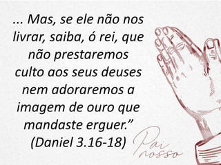 ... Mas, se ele não nos
livrar, saiba, ó rei, que
não prestaremos
culto aos seus deuses
nem adoraremos a
imagem de ouro que
mandaste erguer.”
(Daniel 3.16-18)
 