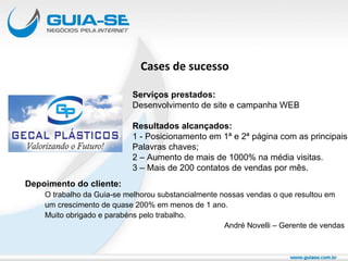 Cases de sucesso Depoimento do cliente: O trabalho da Guia-se melhorou substancialmente nossas vendas o que resultou em  um crescimento de quase 200% em menos de 1 ano. Muito obrigado e parabéns pelo trabalho. André Novelli – Gerente de vendas Serviços prestados: Desenvolvimento de site e campanha WEB Resultados alcançados: 1 - Posicionamento em 1ª e 2ª página com as principais Palavras chaves; 2 – Aumento de mais de 1000% na média visitas. 3 – Mais de 200 contatos de vendas por mês. 