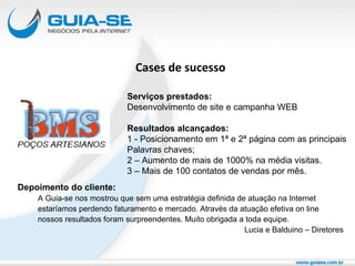 Cases de sucesso Depoimento do cliente: A Guia-se nos mostrou que sem uma estratégia definida de atuação na Internet  estaríamos perdendo faturamento e mercado. Através da atuação efetiva on line nossos resultados foram surpreendentes. Muito obrigada a toda equipe. Lucia e Balduino – Diretores Serviços prestados: Desenvolvimento de site e campanha WEB Resultados alcançados: 1 - Posicionamento em 1ª e 2ª página com as principais Palavras chaves; 2 – Aumento de mais de 1000% na média visitas. 3 – Mais de 100 contatos de vendas por mês. 