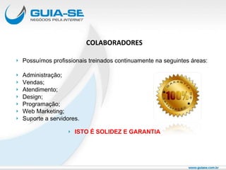COLABORADORES Possuímos profissionais treinados continuamente na seguintes áreas: Administração; Vendas; Atendimento; Design; Programação; Web Marketing; Suporte a servidores. ISTO É SOLIDEZ E GARANTIA 